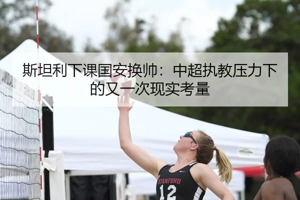 斯坦利下课国安换帅：中超执教压力下的又一次现实考量